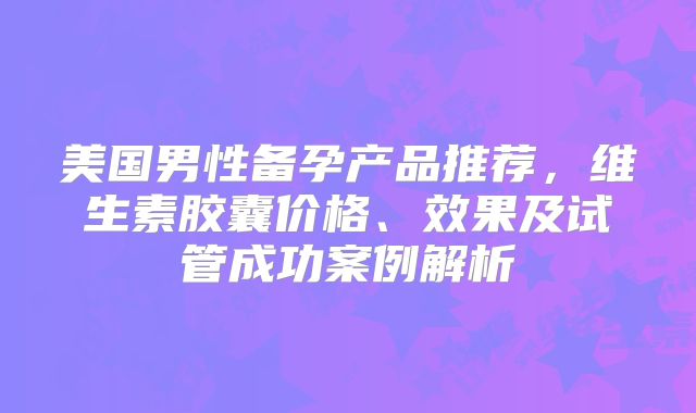美国男性备孕产品推荐，维生素胶囊价格、效果及试管成功案例解析