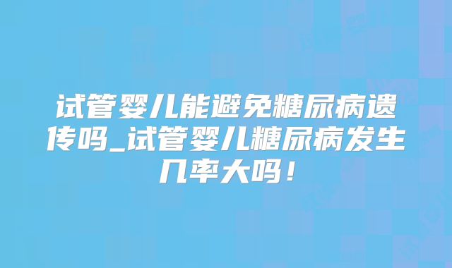 试管婴儿能避免糖尿病遗传吗_试管婴儿糖尿病发生几率大吗！