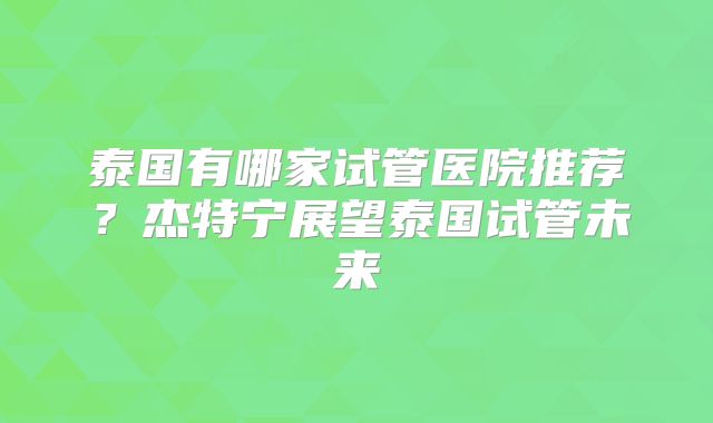泰国有哪家试管医院推荐?杰特宁展望泰国试管未来