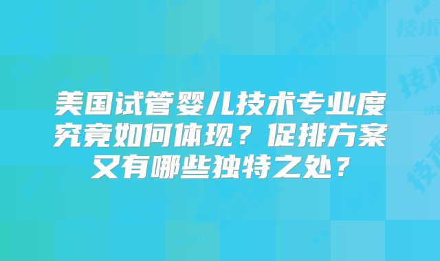 美国试管婴儿技术专业度究竟如何体现？促排方案又有哪些独特之处？