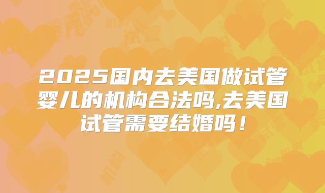2025国内去美国做试管婴儿的机构合法吗,去美国试管需要结婚吗!