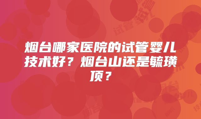 烟台哪家医院的试管婴儿技术好?烟台山还是毓璜顶?