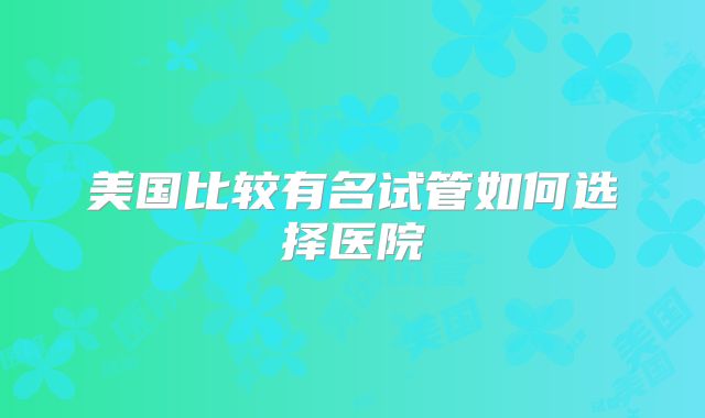 美国比较有名试管如何选择医院
