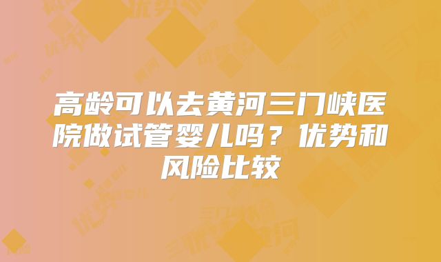 高龄可以去黄河三门峡医院做试管婴儿吗?优势和风险比较