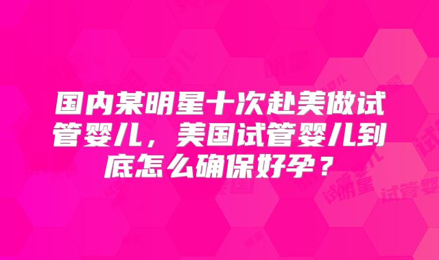 国内某明星十次赴美做试管婴儿，美国试管婴儿到底怎么确保好孕？
