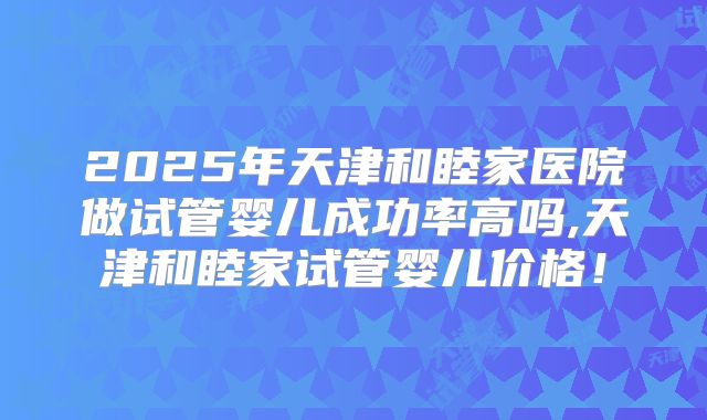 2025年天津和睦家医院做试管婴儿成功率高吗,天津和睦家试管婴儿价格！
