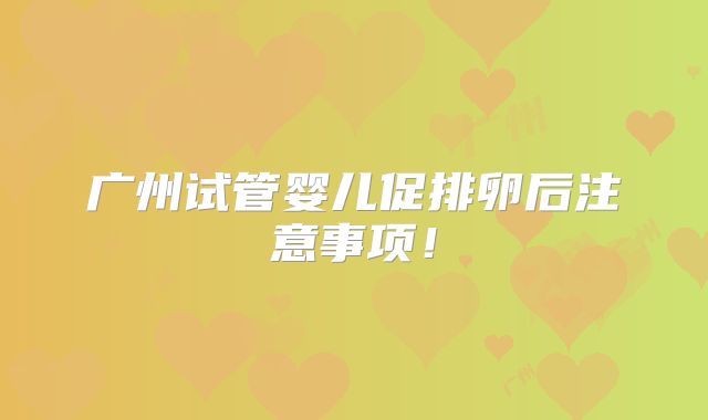 广州试管婴儿促排卵后注意事项!