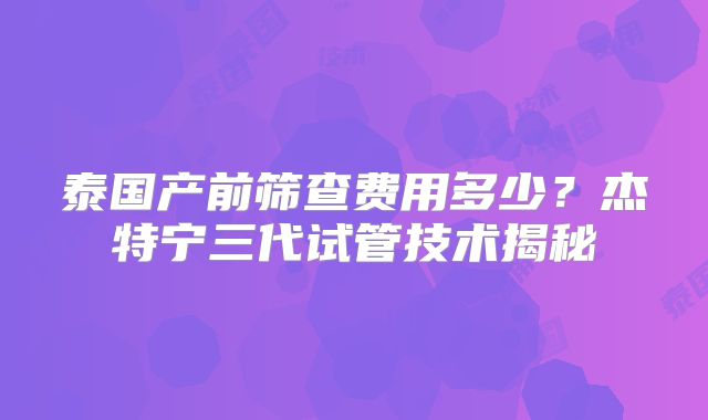 泰国产前筛查费用多少？杰特宁三代试管技术揭秘