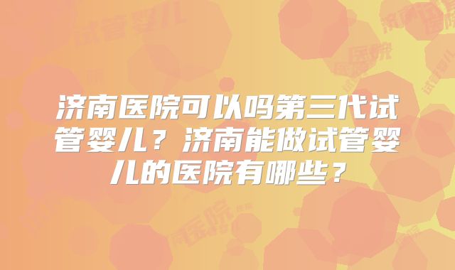 济南医院可以吗第三代试管婴儿？济南能做试管婴儿的医院有哪些？