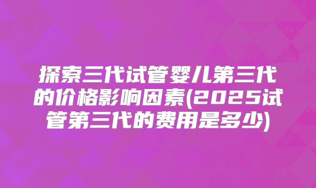 探索三代试管婴儿第三代的价格影响因素(2025试管第三代的费用是多少)