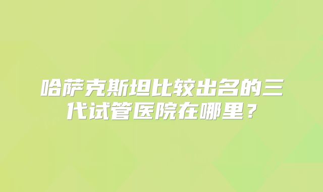 哈萨克斯坦比较出名的三代试管医院在哪里？