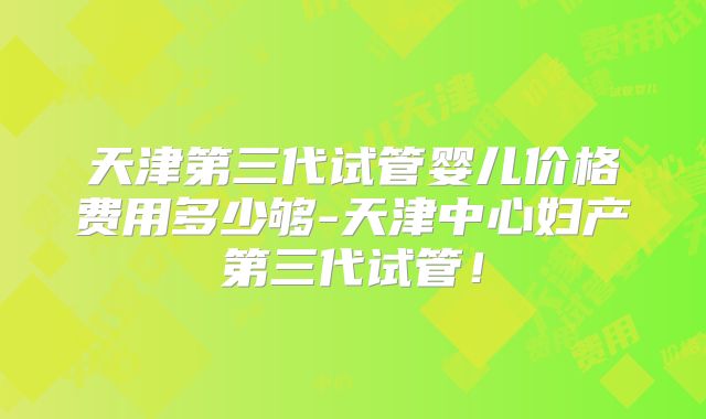 天津第三代试管婴儿价格费用多少够-天津中心妇产第三代试管！