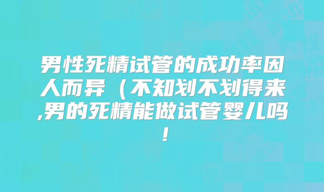 男性死精试管的成功率因人而异(不知划不划得来,男的死精能做试管婴儿吗!