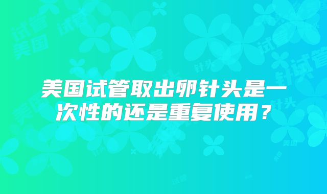 美国试管取出卵针头是一次性的还是重复使用？