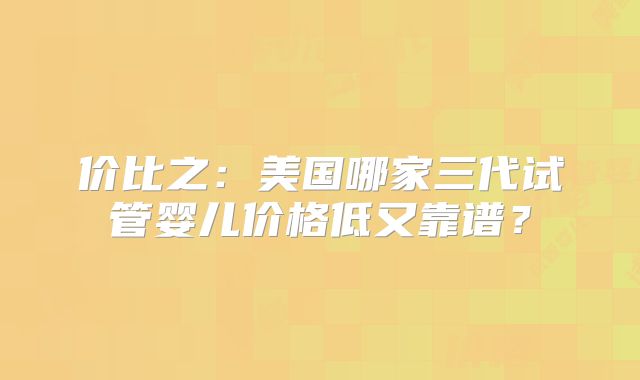 价比之：美国哪家三代试管婴儿价格低又靠谱？
