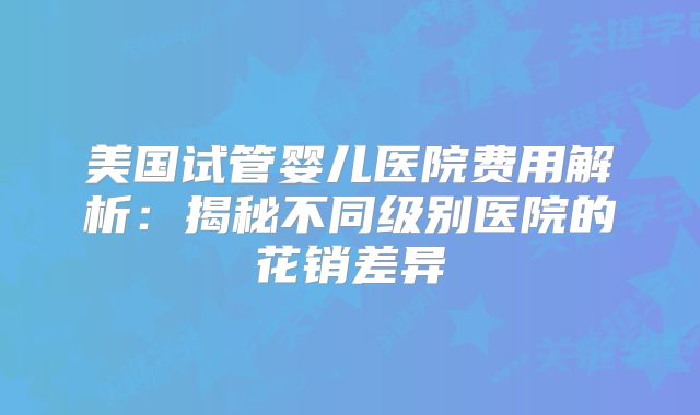 美国试管婴儿医院费用解析：揭秘不同级别医院的花销差异
