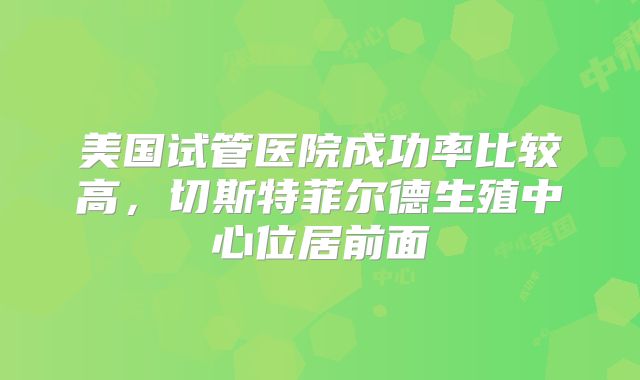 美国试管医院成功率比较高，切斯特菲尔德生殖中心位居前面
