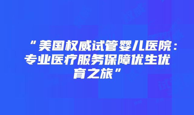 “美国权威试管婴儿医院：专业医疗服务保障优生优育之旅”