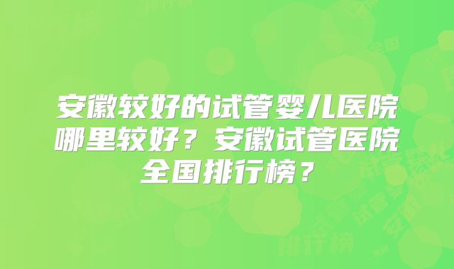 安徽较好的试管婴儿医院哪里较好？安徽试管医院全国排行榜？