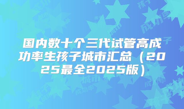 国内数十个三代试管高成功率生孩子城市汇总（2025最全2025版）