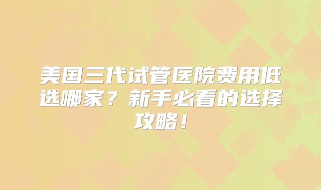 美国三代试管医院费用低选哪家？新手必看的选择攻略！