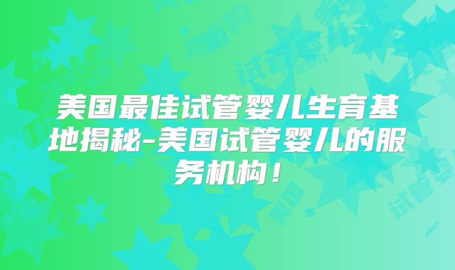 美国最佳试管婴儿生育基地揭秘-美国试管婴儿的服务机构！