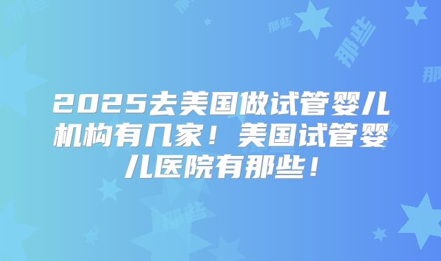 2025去美国做试管婴儿机构有几家！美国试管婴儿医院有那些！