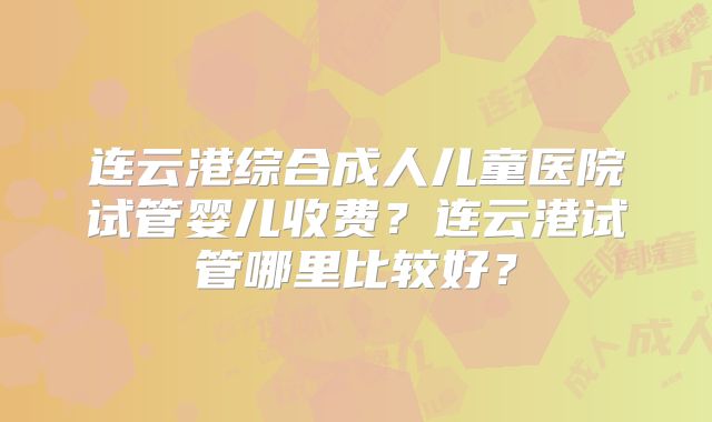 连云港综合成人儿童医院试管婴儿收费？连云港试管哪里比较好？