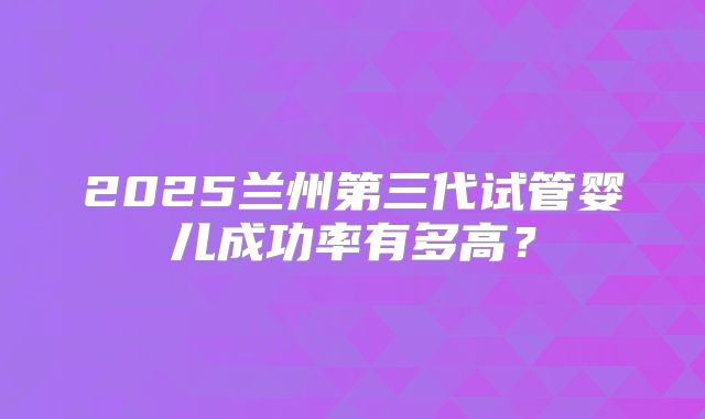 2025兰州第三代试管婴儿成功率有多高?