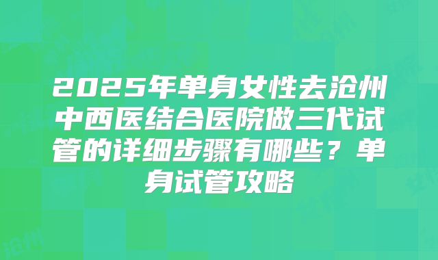 2025年单身女性去沧州中西医结合医院做三代试管的详细步骤有哪些?单身试管攻略