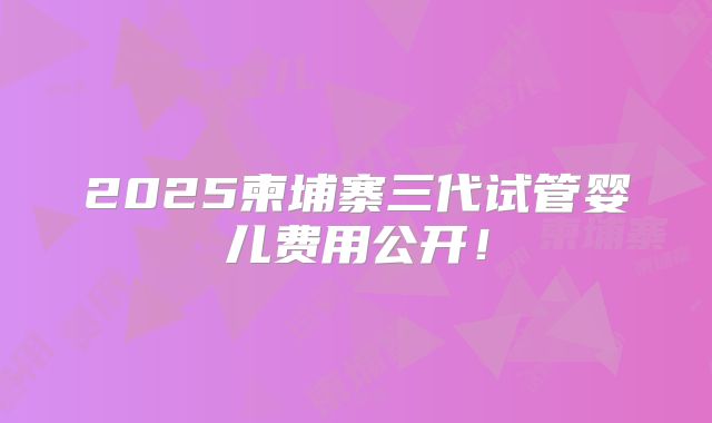 2025柬埔寨三代试管婴儿费用公开!
