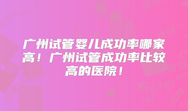 广州试管婴儿成功率哪家高！广州试管成功率比较高的医院！