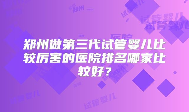 郑州做第三代试管婴儿比较厉害的医院排名哪家比较好？