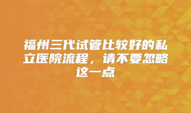 福州三代试管比较好的私立医院流程，请不要忽略这一点