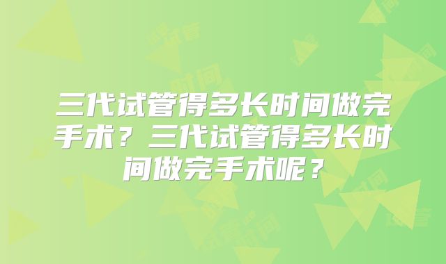 三代试管得多长时间做完手术？三代试管得多长时间做完手术呢？