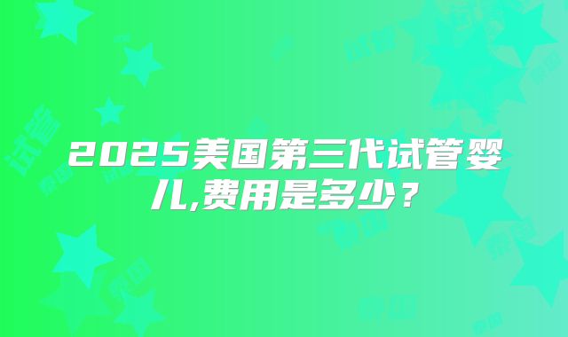 2025美国第三代试管婴儿,费用是多少?
