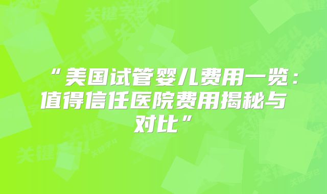 “美国试管婴儿费用一览：值得信任医院费用揭秘与对比”