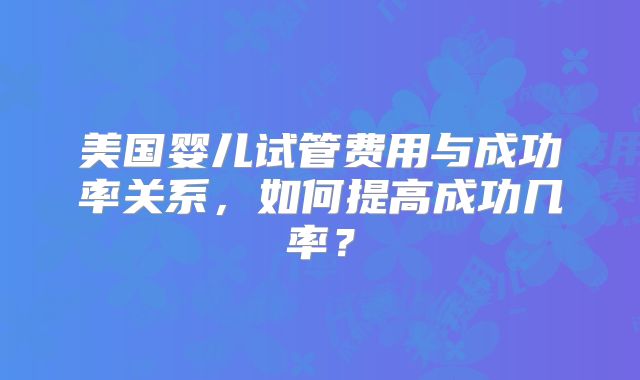 美国婴儿试管费用与成功率关系，如何提高成功几率？