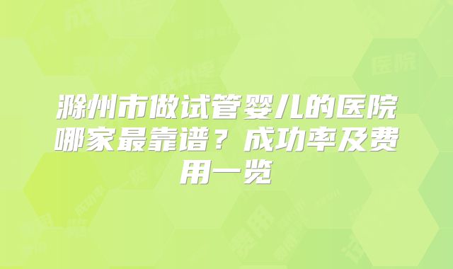 滁州市做试管婴儿的医院哪家最靠谱？成功率及费用一览