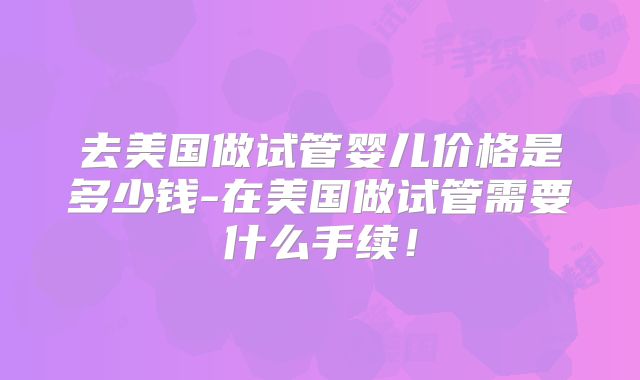 去美国做试管婴儿价格是多少钱-在美国做试管需要什么手续！