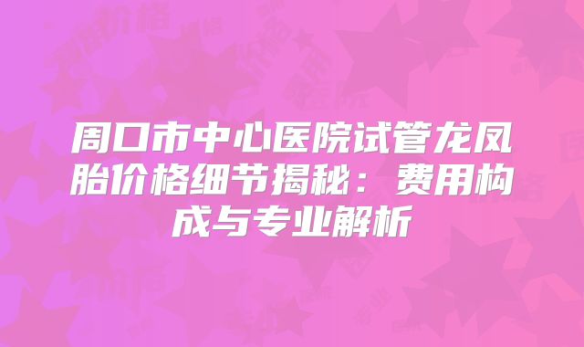 周口市中心医院试管龙凤胎价格细节揭秘：费用构成与专业解析