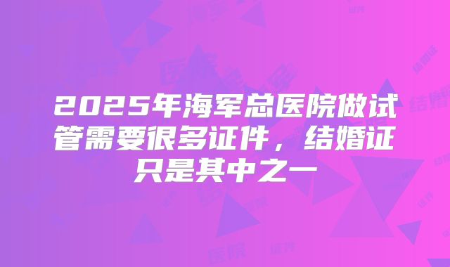 2025年海军总医院做试管需要很多证件，结婚证只是其中之一