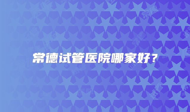 常德试管医院哪家好？