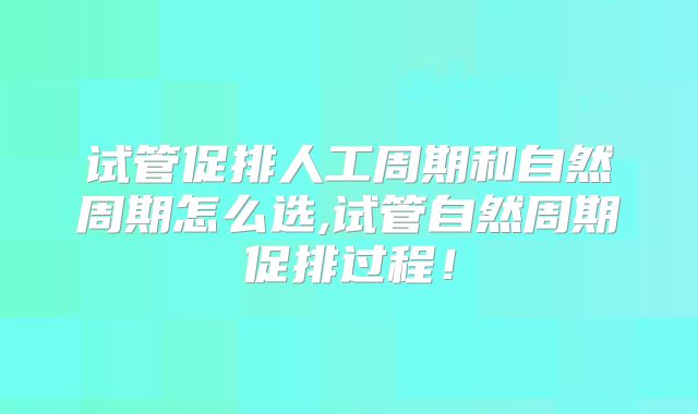 试管促排人工周期和自然周期怎么选,试管自然周期促排过程！