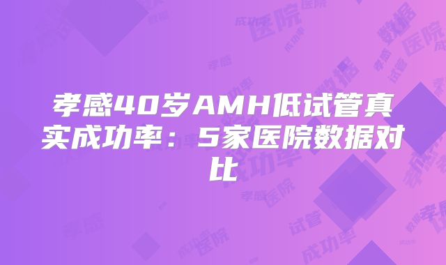 孝感40岁AMH低试管真实成功率：5家医院数据对比