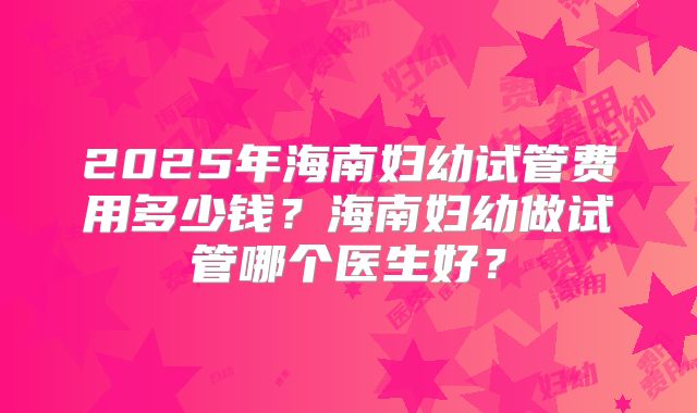 2025年海南妇幼试管费用多少钱？海南妇幼做试管哪个医生好？