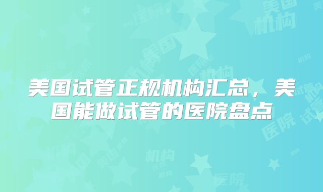 美国试管正规机构汇总，美国能做试管的医院盘点