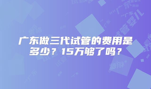 广东做三代试管的费用是多少？15万够了吗？