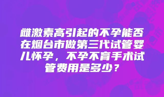雌激素高引起的不孕能否在烟台市做第三代试管婴儿怀孕,不孕不育手术试管费用是多少?