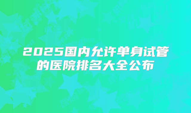 2025国内允许单身试管的医院排名大全公布